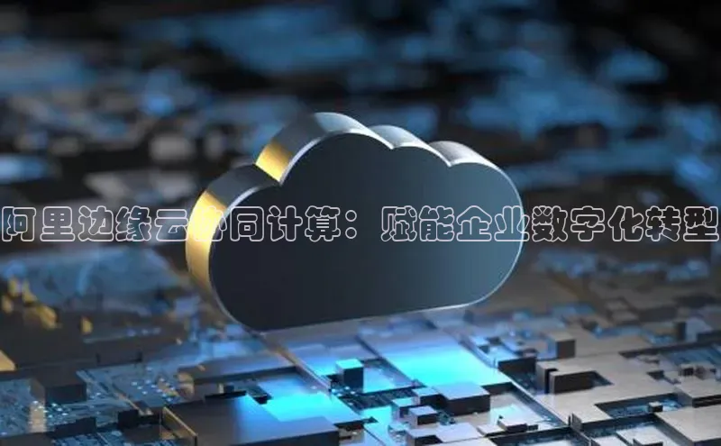 黄金城app最新版下载文心一言阿里边缘云协同计算：赋能企业数字化转型