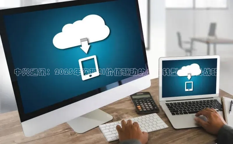 中兴通讯：2025年实现AI价值驱动的全面转型与增长战略